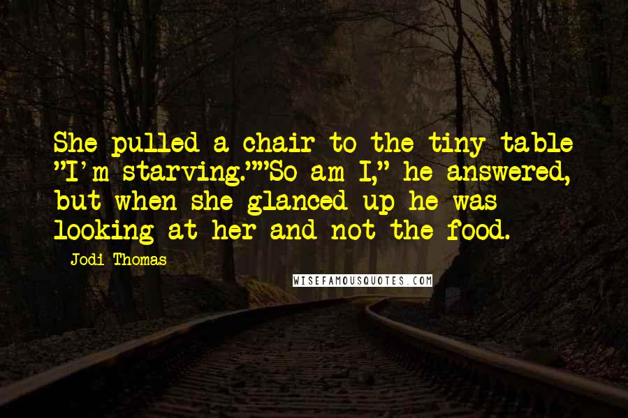 Jodi Thomas quotes: She pulled a chair to the tiny table "I'm starving.""So am I," he answered, but when she glanced up he was looking at her and not the food.