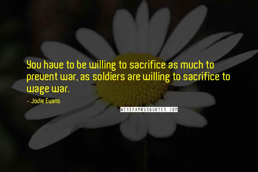 Jodie Evans quotes: You have to be willing to sacrifice as much to prevent war, as soldiers are willing to sacrifice to wage war.