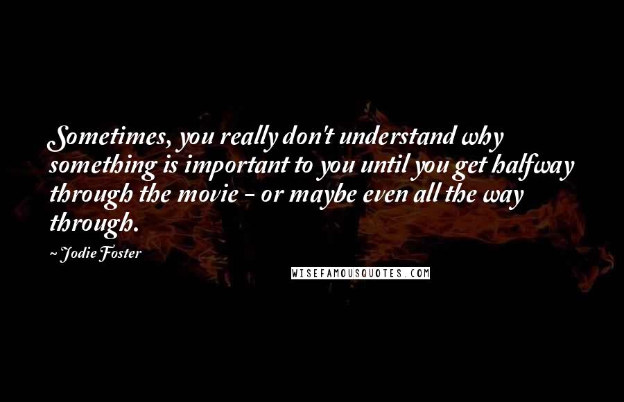 Jodie Foster quotes: Sometimes, you really don't understand why something is important to you until you get halfway through the movie - or maybe even all the way through.