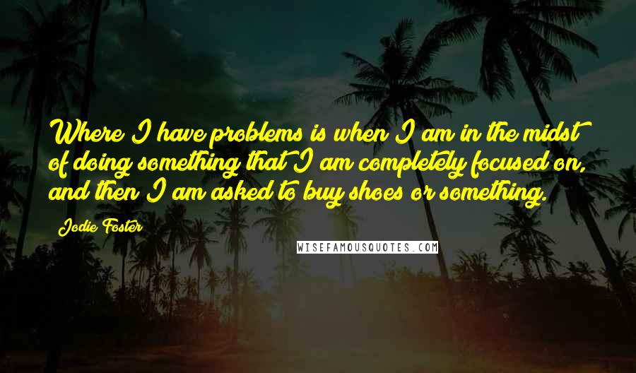 Jodie Foster quotes: Where I have problems is when I am in the midst of doing something that I am completely focused on, and then I am asked to buy shoes or something.