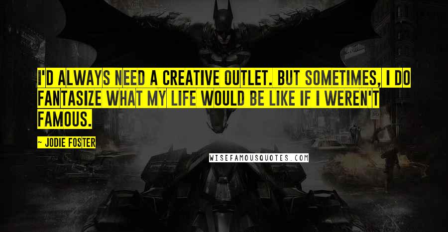 Jodie Foster quotes: I'd always need a creative outlet. But sometimes, I do fantasize what my life would be like if I weren't famous.