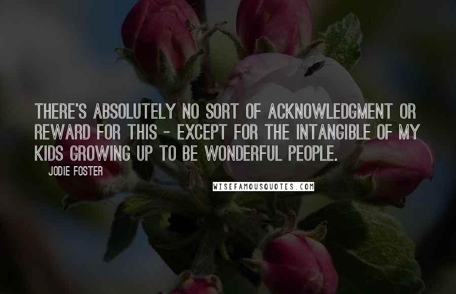 Jodie Foster quotes: There's absolutely no sort of acknowledgment or reward for this - except for the intangible of my kids growing up to be wonderful people.