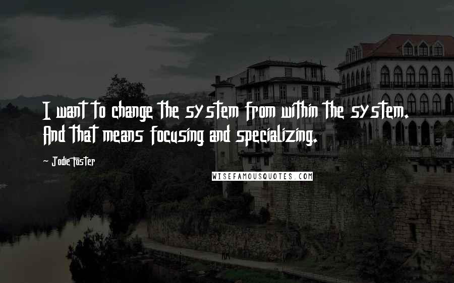 Jodie Foster quotes: I want to change the system from within the system. And that means focusing and specializing.