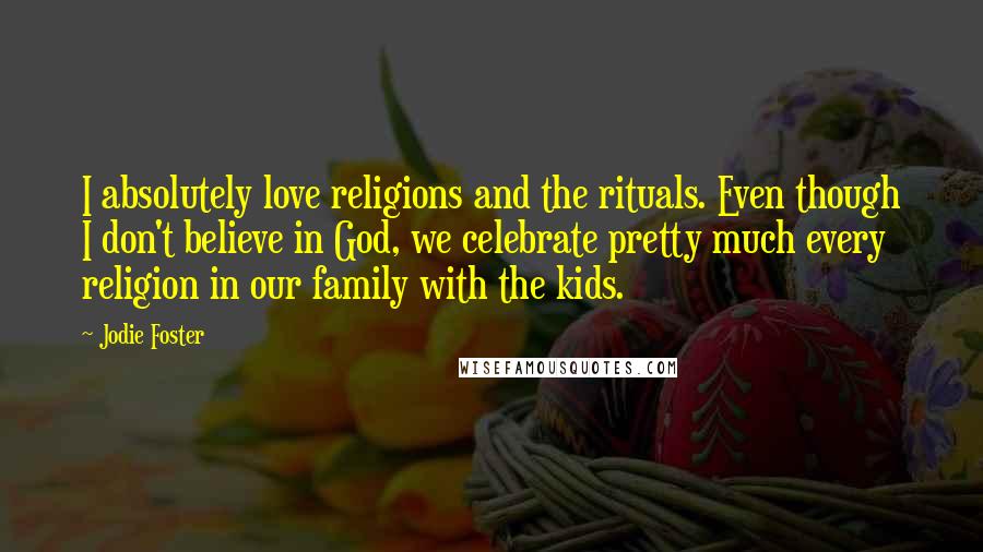 Jodie Foster quotes: I absolutely love religions and the rituals. Even though I don't believe in God, we celebrate pretty much every religion in our family with the kids.
