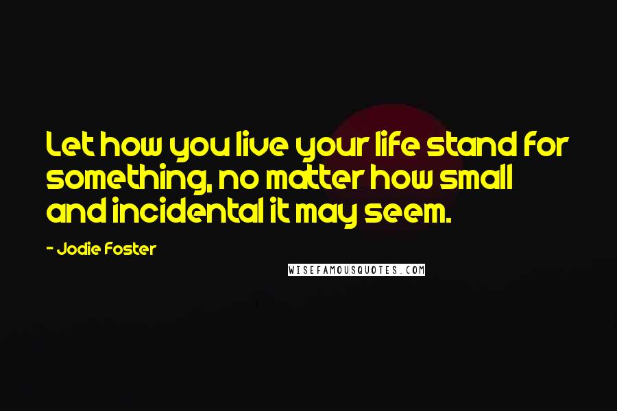 Jodie Foster quotes: Let how you live your life stand for something, no matter how small and incidental it may seem.