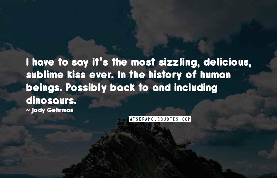Jody Gehrman quotes: I have to say it's the most sizzling, delicious, sublime kiss ever. In the history of human beings. Possibly back to and including dinosaurs. Jody Gehrman quotes: I have to say it's the most sizzling, delicious, sublime kiss ever. In the history of human beings. Possibly back to and including dinosaurs.