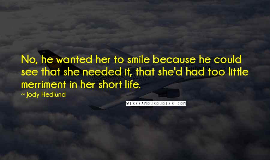 Jody Hedlund quotes: No, he wanted her to smile because he could see that she needed it, that she'd had too little merriment in her short life.