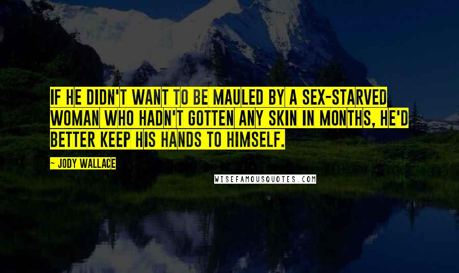 Jody Wallace quotes: If he didn't want to be mauled by a sex-starved woman who hadn't gotten any skin in months, he'd better keep his hands to himself. Jody Wallace quotes: If he didn't want to be mauled by a sex-starved woman who hadn't gotten any skin in months, he'd better keep his hands to himself.