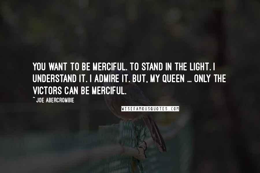 Joe Abercrombie quotes: You want to be merciful. To stand in the light. I understand it. I admire it. But, my queen ... Only the victors can be merciful.