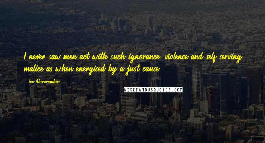 Joe Abercrombie quotes: I never saw men act with such ignorance, violence and self-serving malice as when energised by a just cause.