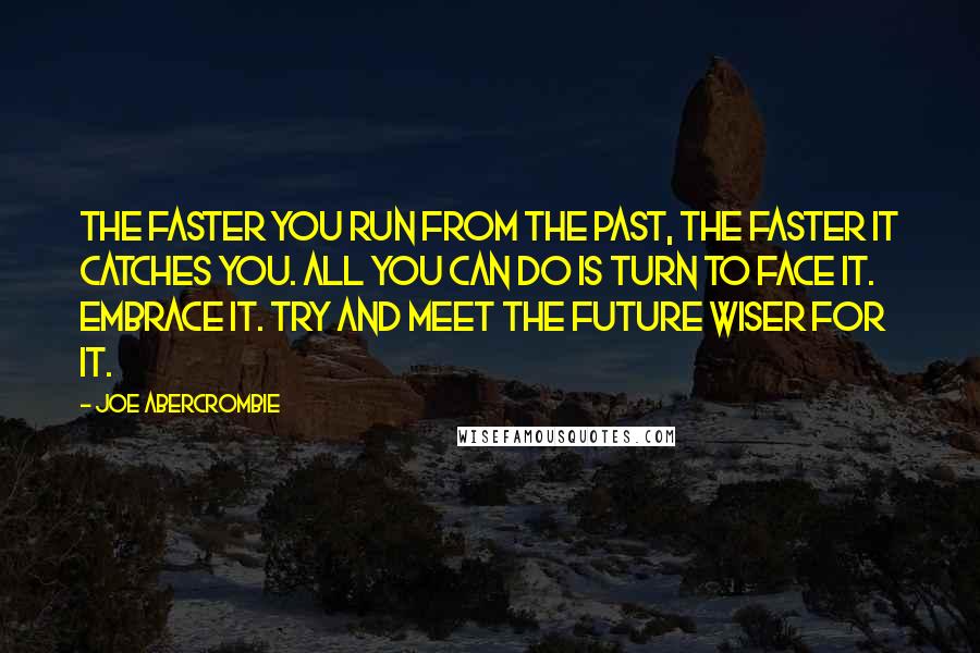 Joe Abercrombie quotes: The faster you run from the past, the faster it catches you. All you can do is turn to face it. Embrace it. Try and meet the future wiser for