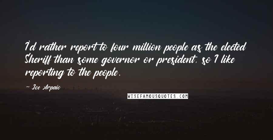 Joe Arpaio quotes: I'd rather report to four million people as the elected Sheriff than some governor or president, so I like reporting to the people.