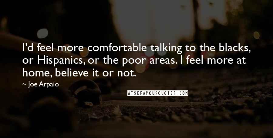Joe Arpaio quotes: I'd feel more comfortable talking to the blacks, or Hispanics, or the poor areas. I feel more at home, believe it or not.