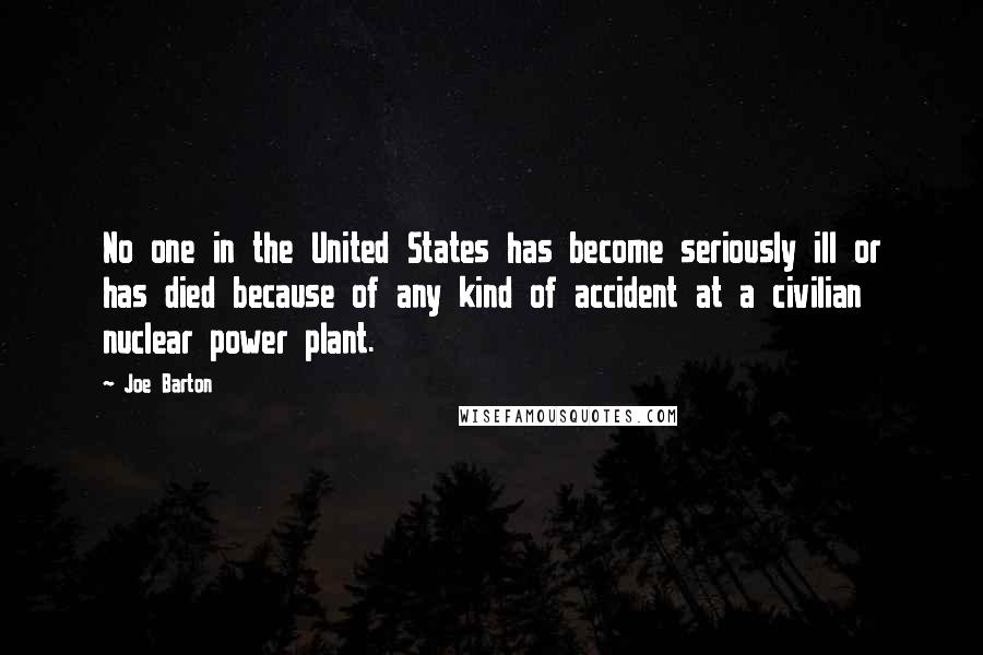 Joe Barton quotes: No one in the United States has become seriously ill or has died because of any kind of accident at a civilian nuclear power plant. Joe Barton quotes: No one in the United States has become seriously ill or has died because of any kind of accident at a civilian nuclear power plant.