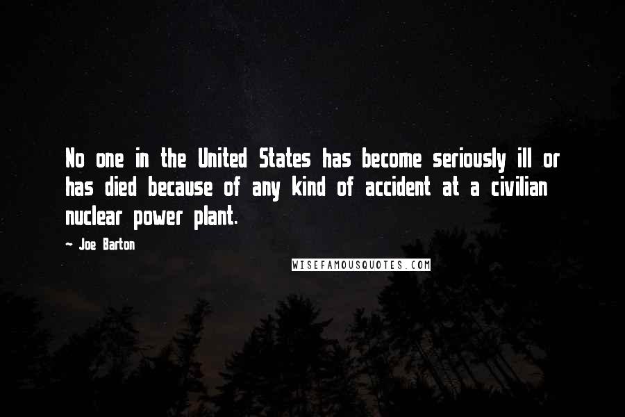 Joe Barton quotes: No one in the United States has become seriously ill or has died because of any kind of accident at a civilian nuclear power plant.