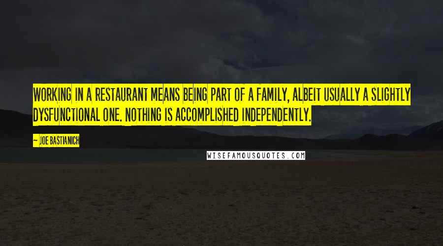 Joe Bastianich quotes: Working in a restaurant means being part of a family, albeit usually a slightly dysfunctional one. Nothing is accomplished independently. Joe Bastianich quotes: Working in a restaurant means being part of a family, albeit usually a slightly dysfunctional one. Nothing is accomplished independently.