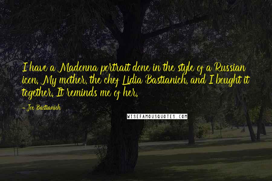 Joe Bastianich quotes: I have a Madonna portrait done in the style of a Russian icon. My mother, the chef Lidia Bastianich, and I bought it together. It reminds me of her.