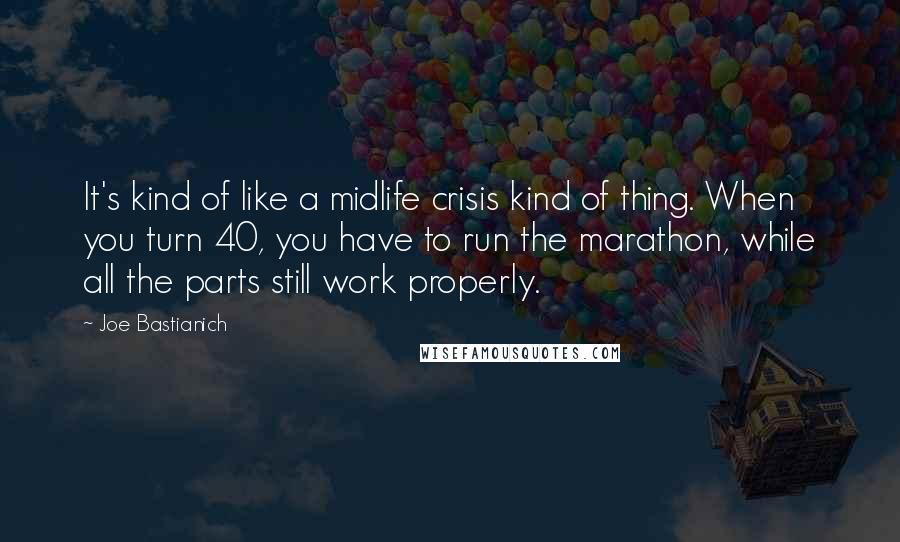 Joe Bastianich quotes: It's kind of like a midlife crisis kind of thing. When you turn 40, you have to run the marathon, while all the parts still work properly. Joe Bastianich quotes: It's kind of like a midlife crisis kind of thing. When you turn 40, you have to run the marathon, while all the parts still work properly.