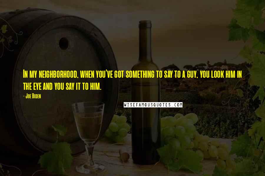 Joe Biden quotes: In my neighborhood, when you've got something to say to a guy, you look him in the eye and you say it to him.