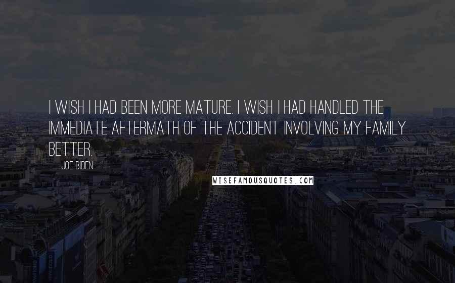 Joe Biden quotes: I wish I had been more mature. I wish I had handled the immediate aftermath of the accident involving my family better.