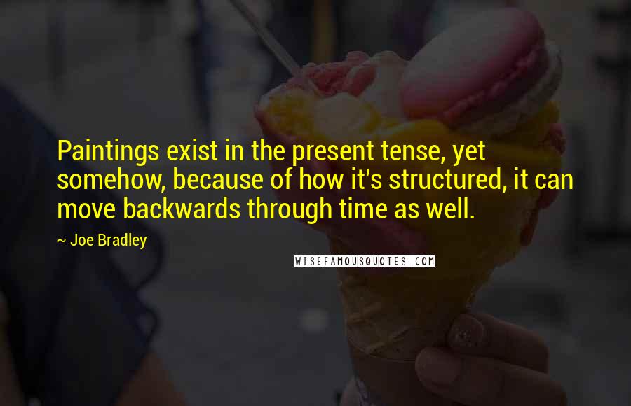 Joe Bradley quotes: Paintings exist in the present tense, yet somehow, because of how it's structured, it can move backwards through time as well. Joe Bradley quotes: Paintings exist in the present tense, yet somehow, because of how it's structured, it can move backwards through time as well.