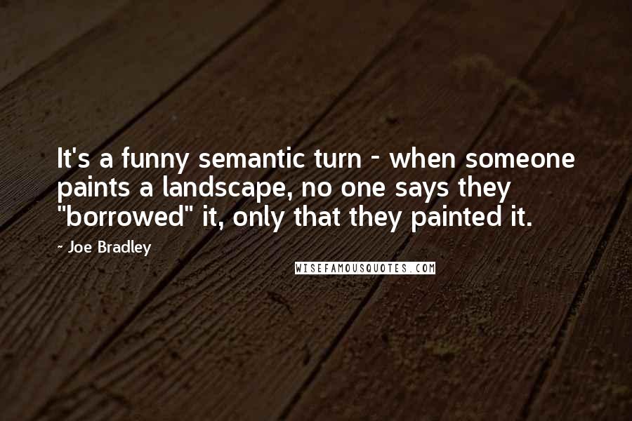 Joe Bradley quotes: It's a funny semantic turn - when someone paints a landscape, no one says they "borrowed" it, only that they painted it. Joe Bradley quotes: It's a funny semantic turn - when someone paints a landscape, no one says they "borrowed" it, only that they painted it.