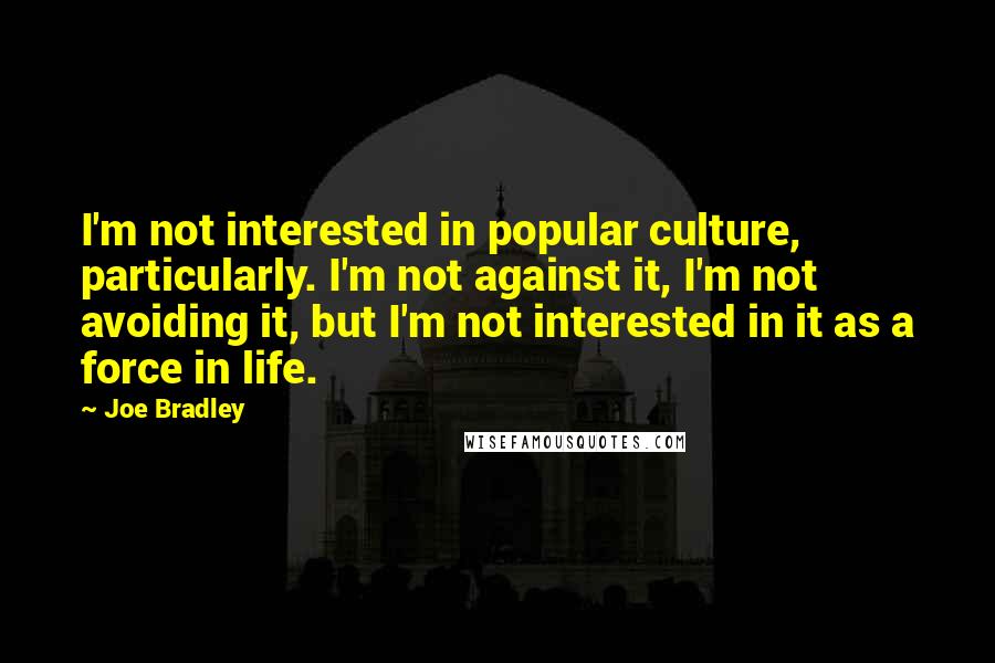 Joe Bradley quotes: I'm not interested in popular culture, particularly. I'm not against it, I'm not avoiding it, but I'm not interested in it as a force in life. Joe Bradley quotes: I'm not interested in popular culture, particularly. I'm not against it, I'm not avoiding it, but I'm not interested in it as a force in life.