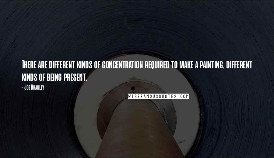 Joe Bradley quotes: There are different kinds of concentration required to make a painting, different kinds of being present. Joe Bradley quotes: There are different kinds of concentration required to make a painting, different kinds of being present.