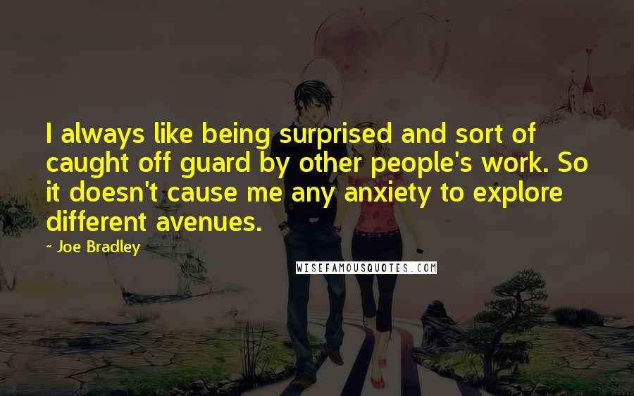 Joe Bradley quotes: I always like being surprised and sort of caught off guard by other people's work. So it doesn't cause me any anxiety to explore different avenues. Joe Bradley quotes: I always like being surprised and sort of caught off guard by other people's work. So it doesn't cause me any anxiety to explore different avenues.