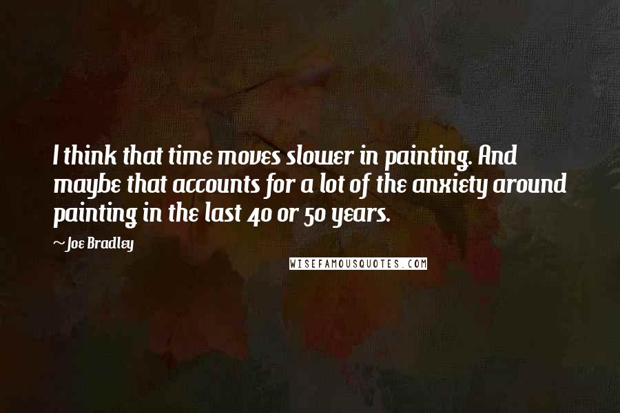 Joe Bradley quotes: I think that time moves slower in painting. And maybe that accounts for a lot of the anxiety around painting in the last 40 or 50 years.