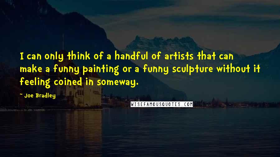 Joe Bradley quotes: I can only think of a handful of artists that can make a funny painting or a funny sculpture without it feeling coined in someway. Joe Bradley quotes: I can only think of a handful of artists that can make a funny painting or a funny sculpture without it feeling coined in someway.