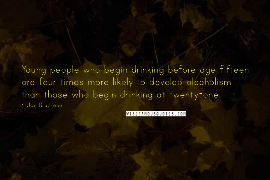 Joe Bruzzese quotes: Young people who begin drinking before age fifteen are four times more likely to develop alcoholism than those who begin drinking at twenty-one.