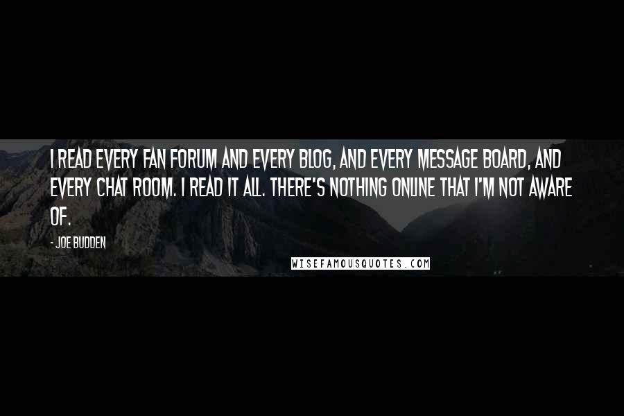 Joe Budden quotes: I read every fan forum and every blog, and every message board, and every chat room. I read it all. There's nothing online that I'm not aware of. Joe Budden quotes: I read every fan forum and every blog, and every message board, and every chat room. I read it all. There's nothing online that I'm not aware of.