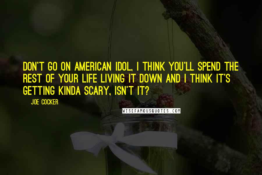 Joe Cocker quotes: Don't go on American Idol, I think you'll spend the rest of your life living it down and I think it's getting kinda scary, isn't it?