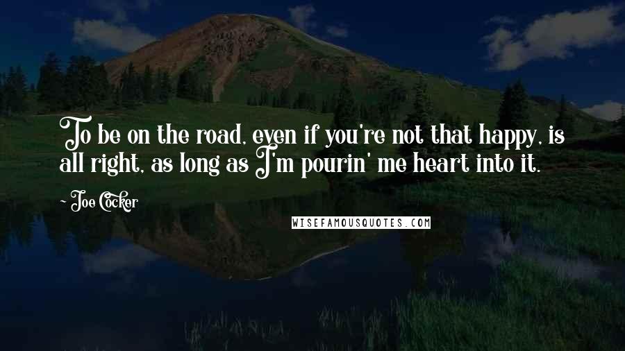 Joe Cocker quotes: To be on the road, even if you're not that happy, is all right, as long as I'm pourin' me heart into it.