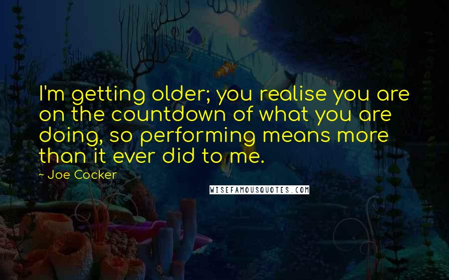 Joe Cocker quotes: I'm getting older; you realise you are on the countdown of what you are doing, so performing means more than it ever did to me. Joe Cocker quotes: I'm getting older; you realise you are on the countdown of what you are doing, so performing means more than it ever did to me.