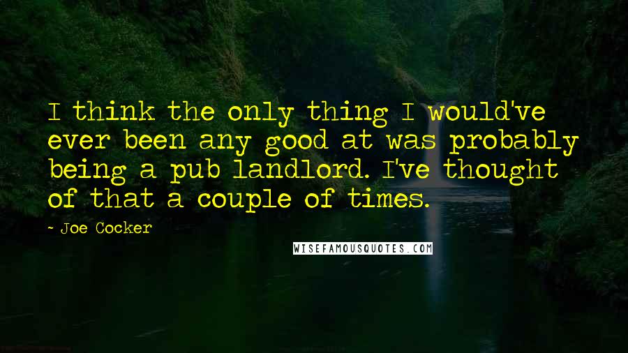 Joe Cocker quotes: I think the only thing I would've ever been any good at was probably being a pub landlord. I've thought of that a couple of times. Joe Cocker quotes: I think the only thing I would've ever been any good at was probably being a pub landlord. I've thought of that a couple of times.