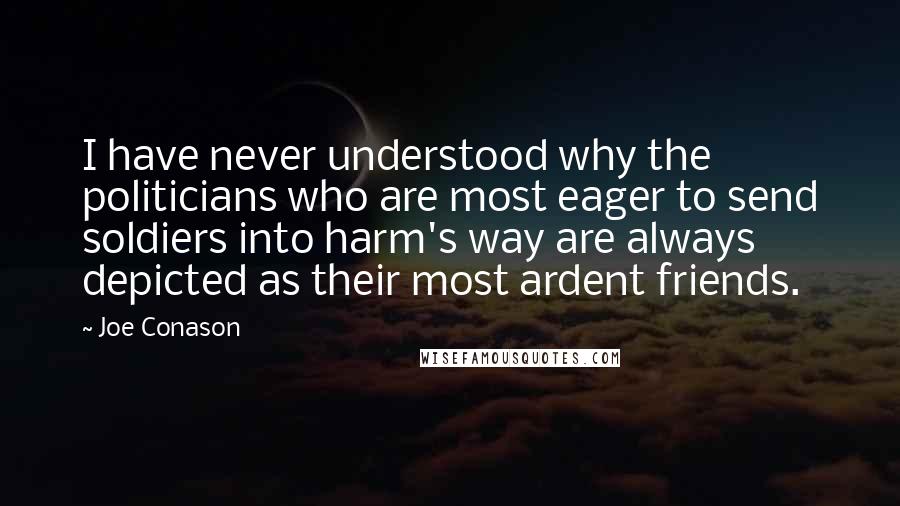 Joe Conason quotes: I have never understood why the politicians who are most eager to send soldiers into harm's way are always depicted as their most ardent friends. Joe Conason quotes: I have never understood why the politicians who are most eager to send soldiers into harm's way are always depicted as their most ardent friends.