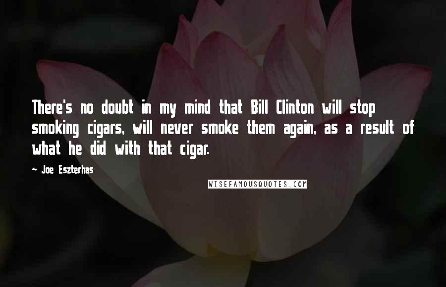 Joe Eszterhas quotes: There's no doubt in my mind that Bill Clinton will stop smoking cigars, will never smoke them again, as a result of what he did with that cigar. Joe Eszterhas quotes: There's no doubt in my mind that Bill Clinton will stop smoking cigars, will never smoke them again, as a result of what he did with that cigar.
