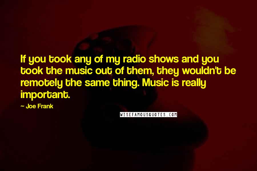 Joe Frank quotes: If you took any of my radio shows and you took the music out of them, they wouldn't be remotely the same thing. Music is really important.