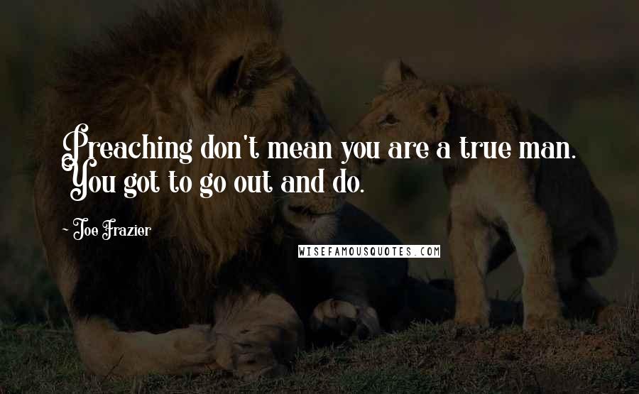 Joe Frazier quotes: Preaching don't mean you are a true man. You got to go out and do.