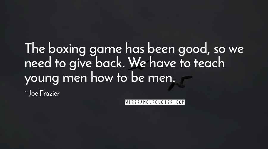 Joe Frazier quotes: The boxing game has been good, so we need to give back. We have to teach young men how to be men.