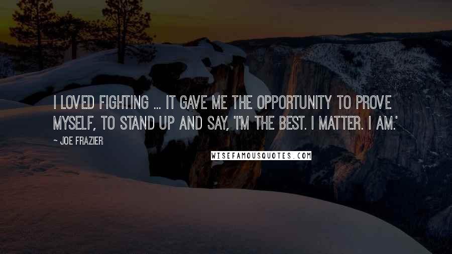 Joe Frazier quotes: I loved fighting ... It gave me the opportunity to prove myself, to stand up and say, 'I'm the best. I matter. I am.'