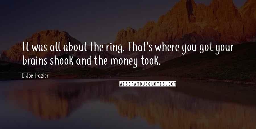 Joe Frazier quotes: It was all about the ring. That's where you got your brains shook and the money took.
