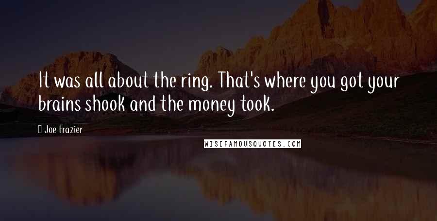 Joe Frazier quotes: It was all about the ring. That's where you got your brains shook and the money took. Joe Frazier quotes: It was all about the ring. That's where you got your brains shook and the money took.