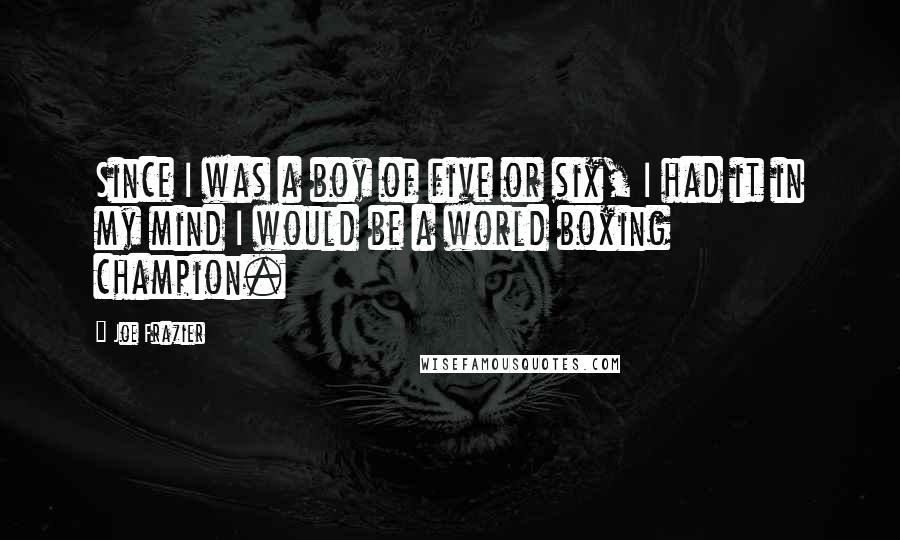 Joe Frazier quotes: Since I was a boy of five or six, I had it in my mind I would be a world boxing champion. Joe Frazier quotes: Since I was a boy of five or six, I had it in my mind I would be a world boxing champion.