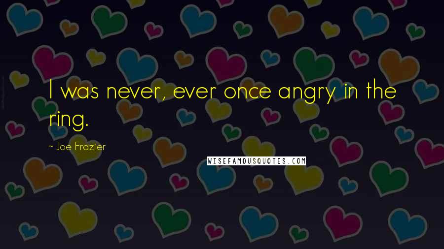 Joe Frazier quotes: I was never, ever once angry in the ring.