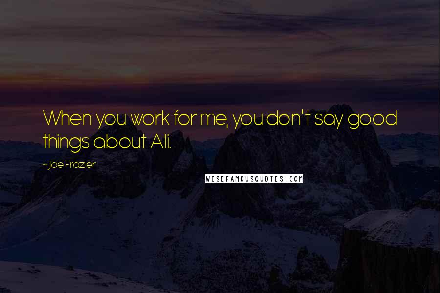 Joe Frazier quotes: When you work for me, you don't say good things about Ali.