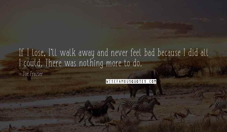 Joe Frazier quotes: If I lose, I'll walk away and never feel bad because I did all I could. There was nothing more to do.