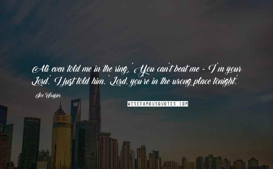 Joe Frazier quotes: Ali even told me in the ring, 'You can't beat me - I'm your Lord.' I just told him, 'Lord, you're in the wrong place tonight.'